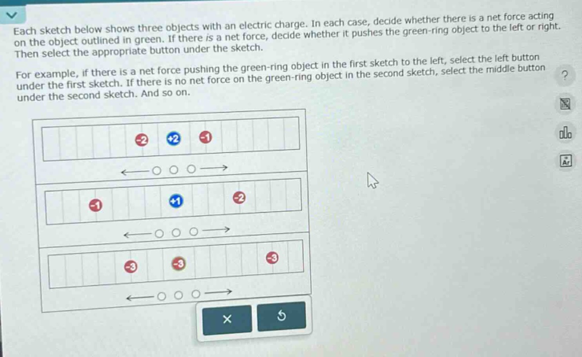 each sketch below shows three objects with an electric charge. in each case, decide whether there is a net force acting on the object outlined in green. if there is a net force, decide whether it pushes the green - ring object to the left or right. then select the appropriate button under the sketch.\nfor example, if there is a net force pushing the green - ring object in the first sketch to the left, select the left button under the first sketch. if there is no net force on the green - ring object in the second sketch, select the middle button under the second sketch. and so on.
