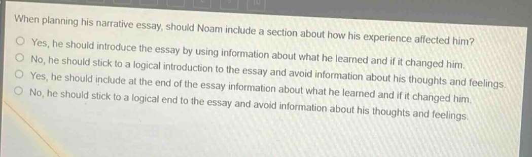 when planning his narrative essay, should noam include a section about how his experience affected him?\nyes, he should introduce the essay by using information about what he learned and if it changed him.\nno, he should stick to a logical introduction to the essay and avoid information about his thoughts and feelings.\nyes, he should include at the end of the essay information about what he learned and if it changed him.\nno, he should stick to a logical end to the essay and avoid information about his thoughts and feelings.