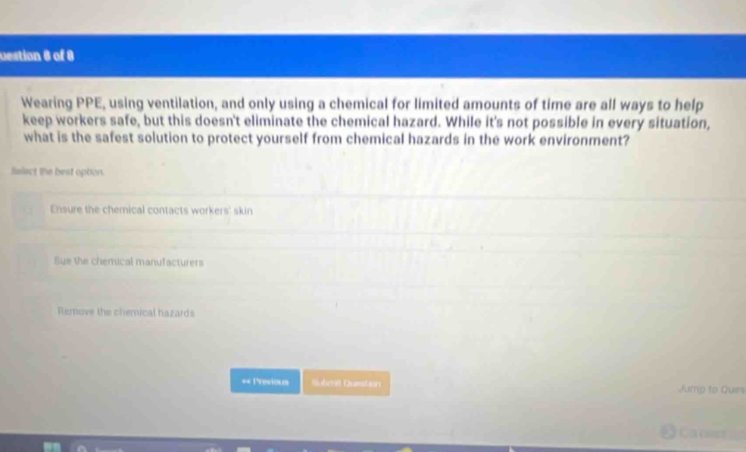 wearing ppe, using ventilation, and only using a chemical for limited amounts of time are all ways to help keep workers safe, but this doesnt eliminate the chemical hazard. while its not possible in every situation, what is the safest solution to protect yourself from chemical hazards in the work environment? select the best option. ensure the chemical contacts workers skin sue the chemical manufacturers remove the chemical hazards