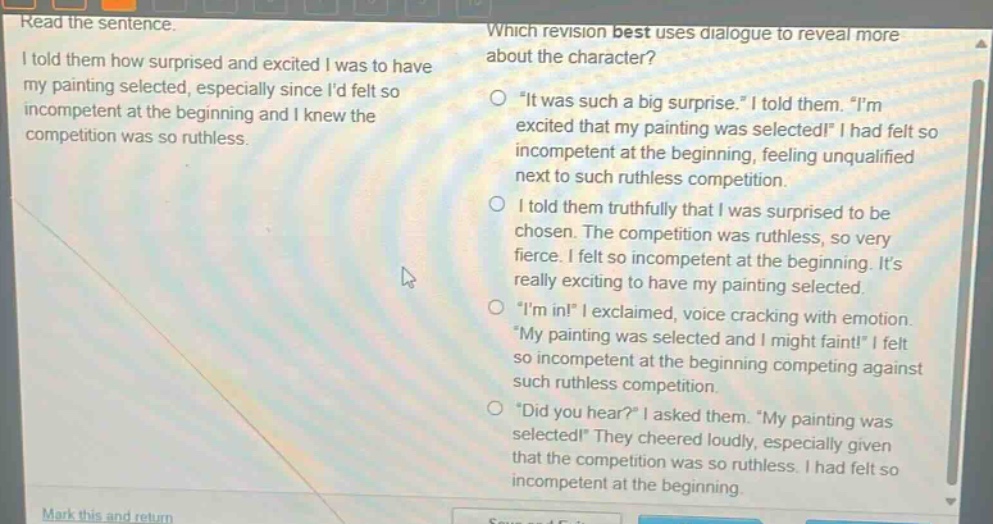 read the sentence. i told them how surprised and excited i was to have my painting selected, especially since id felt so incompetent at the beginning and i knew the competition was so ruthless. which revision best uses dialogue to reveal more about the character? \it was such a big surprise.\ i told them. \im excited that my painting was selected!\ i had felt so incompetent at the beginning, feeling unqualified next to such ruthless competition. i told them truthfully that i was surprised to be chosen. the competition was ruthless, so very fierce. i felt so incompetent at the beginning. its really exciting to have my painting selected. \im in!\ i exclaimed, voice cracking with emotion. \my painting was selected and i might faint!\ i felt so incompetent at the beginning competing against such ruthless competition. \did you hear?\ i asked them. \my painting was selected!\ they cheered loudly, especially given that the competition was so ruthless. i had felt so incompetent at the beginning.