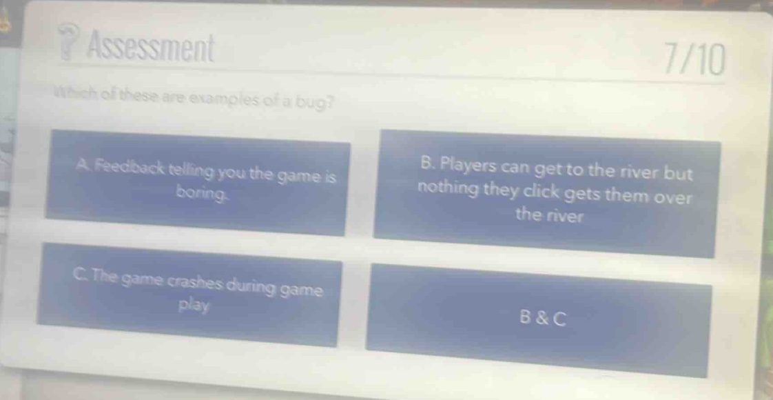 ? assessment\n7/10\nwhich of these are examples of a bug?\na. feedback telling you the game is boring.\nb. players can get to the river but nothing they click gets them over the river\nc. the game crashes during game play\nb & c