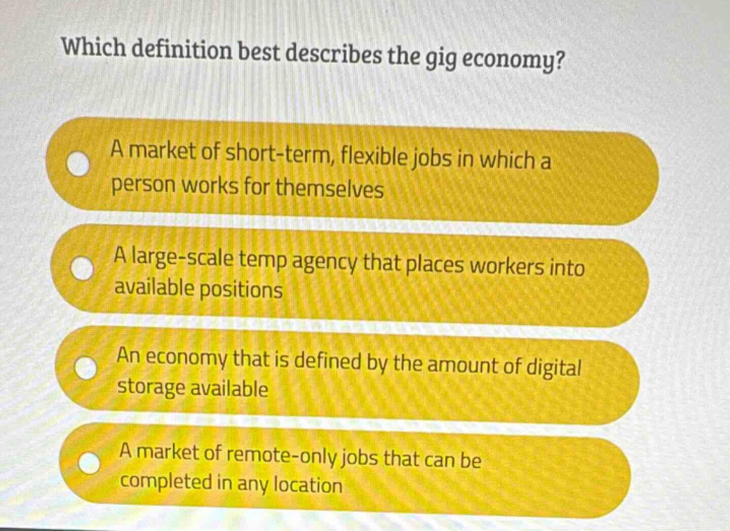 which definition best describes the gig economy?\na market of short - term, flexible jobs in which a person works for themselves\na large - scale temp agency that places workers into available positions\nan economy that is defined by the amount of digital storage available\na market of remote - only jobs that can be completed in any location