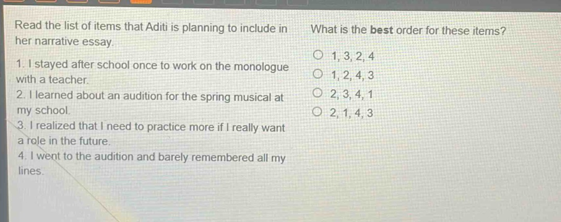 read the list of items that aditi is planning to include in her narrative essay.\n1. i stayed after school once to work on the monologue with a teacher.\n2. i learned about an audition for the spring musical at my school.\n3. i realized that i need to practice more if i really want a role in the future.\n4. i went to the audition and barely remembered all my lines.\nwhat is the best order for these items?\n1, 3, 2, 4\n1, 2, 4, 3\n2, 3, 4, 1\n2, 1, 4, 3