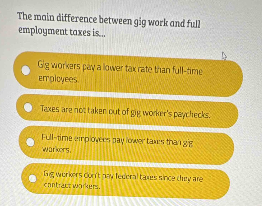 the main difference between gig work and full employment taxes is...\ngig workers pay a lower tax rate than full - time employees.\ntaxes are not taken out of gig workers paychecks.\nfull - time employees pay lower taxes than gig workers.\ngig workers dont pay federal taxes since they are contract workers.