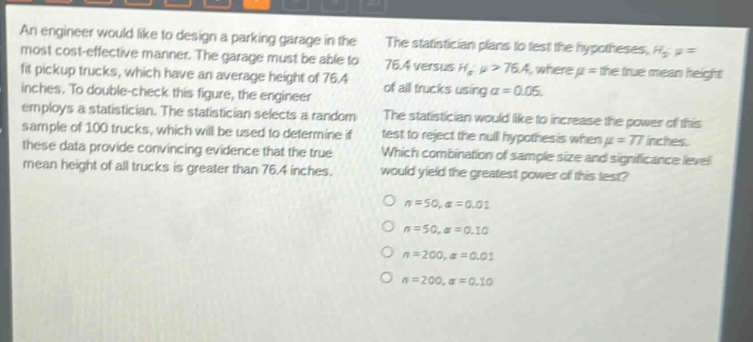an engineer would like to design a parking garage in the most cost - effective manner. the garage must be able to fit pickup trucks, which have an average height of 76.4 inches. to double - check this figure, the engineer employs a statistician. the statistician selects a random sample of 100 trucks, which will be used to determine if these data provide convincing evidence that the true mean height of all trucks is greater than 76.4 inches. the statistician plans to test the hypotheses, $h_0:mu = 76.4$ versus $h_a:mu>76.4$, where $mu$ = the true mean height of all trucks using $alpha = 0.05$. the statistician would like to increase the power of this test to reject the null hypothesis when $mu = 77$ inches. which combination of sample size and significance level would yield the greatest power of this test?\n$n = 50,alpha = 0.01$\n$n = 50,alpha = 0.10$\n$n = 200,alpha = 0.01$\n$n = 200,alpha = 0.10$