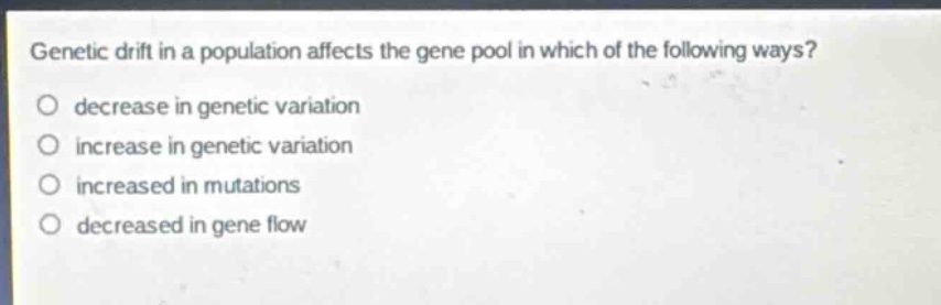 genetic drift in a population affects the gene pool in which of the following ways?\n○ decrease in genetic variation\n○ increase in genetic variation\n○ increased in mutations\n○ decreased in gene flow