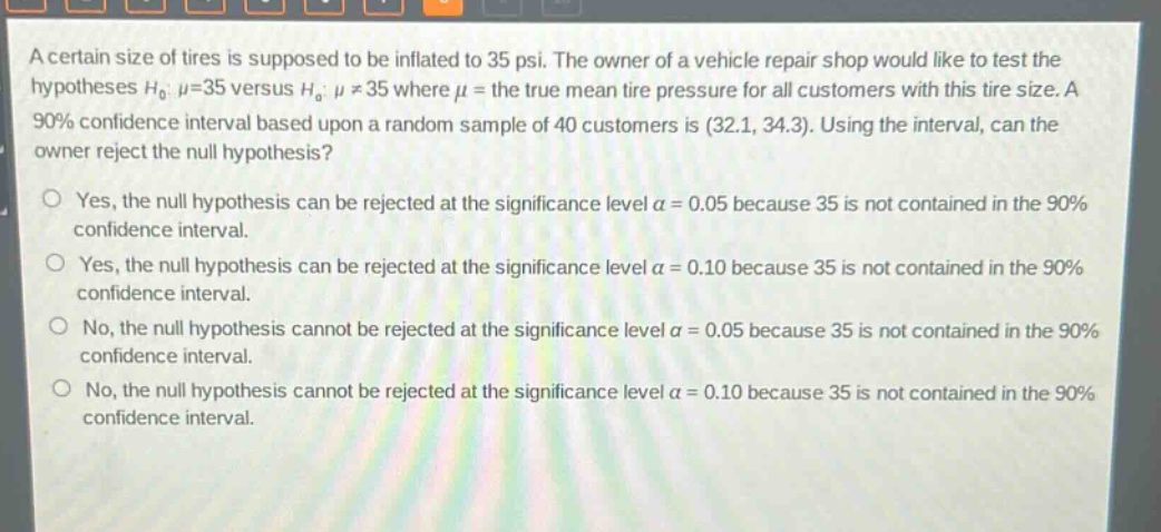 a certain size of tires is supposed to be inflated to 35 psi. the owner of a vehicle repair shop would like to test the hypotheses $h_0: mu = 35$ versus $h_a: mu\neq35$ where $mu$ = the true mean tire pressure for all customers with this tire size. a 90% confidence interval based upon a random sample of 40 customers is (32.1, 34.3). using the interval, can the owner reject the null hypothesis?\nyes, the null hypothesis can be rejected at the significance level $alpha = 0.05$ because 35 is not contained in the 90% confidence interval.\nyes, the null hypothesis can be rejected at the significance level $alpha = 0.10$ because 35 is not contained in the 90% confidence interval.\nno, the null hypothesis cannot be rejected at the significance level $alpha = 0.05$ because 35 is not contained in the 90% confidence interval.\nno, the null hypothesis cannot be rejected at the significance level $alpha = 0.10$ because 35 is not contained in the 90% confidence interval.