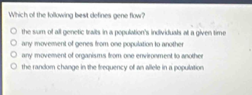 which of the following best defines gene flow?\no the sum of all genetic traits in a populations individuals at a given time\no any movement of genes from one population to another\no any movement of organisms from one environment to another\no the random change in the frequency of an allele in a population