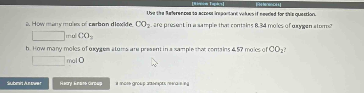 use the references to access important values if needed for this question.\na. how many moles of carbon dioxide, co₂, are present in a sample that contains 8.34 moles of oxygen atoms?\nmol co₂\nb. how many moles of oxygen atoms are present in a sample that contains 4.57 moles of co₂?\nmol o