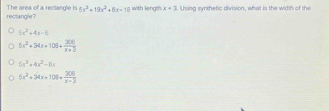 the area of a rectangle is $5x^{3}+19x^{2}+6x - 18$ with length $x + 3$. using synthetic division, what is the width of the rectangle?\n$5x^{2}+4x - 6$\n$5x^{2}+34x + 108+\frac{306}{x + 3}$\n$5x^{3}+4x^{2}-6x$\n$5x^{2}+34x + 108+\frac{306}{x - 3}$