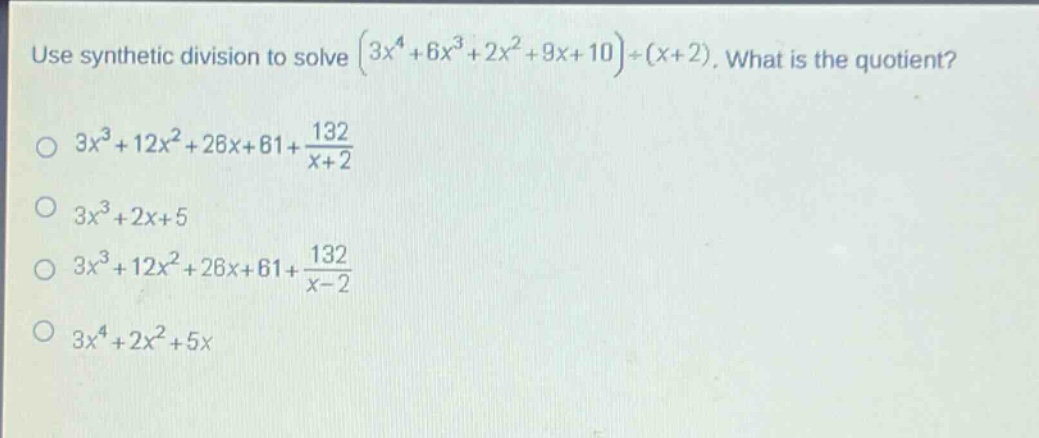 use synthetic division to solve $(3x^{4}+6x^{3}+2x^{2}+9x + 10)div(x + 2)$. what is the quotient?\n$3x^{3}+12x^{2}+26x + 61+\frac{132}{x + 2}$\n$3x^{3}+2x+5$\n$3x^{3}+12x^{2}+26x + 61+\frac{132}{x - 2}$\n$3x^{4}+2x^{2}+5x$