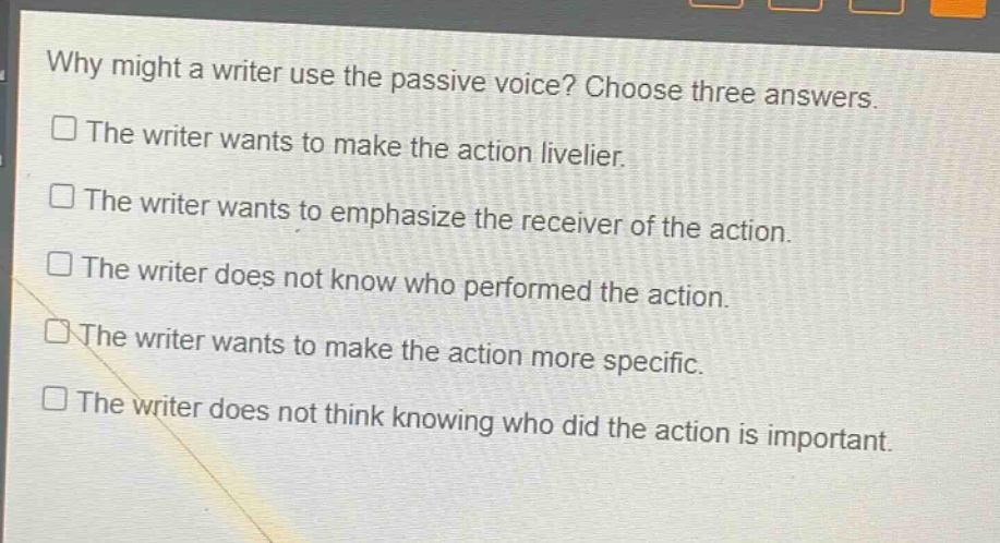 why might a writer use the passive voice? choose three answers.\n□ the writer wants to make the action livelier.\n□ the writer wants to emphasize the receiver of the action.\n□ the writer does not know who performed the action.\n□ the writer wants to make the action more specific.\n□ the writer does not think knowing who did the action is important.