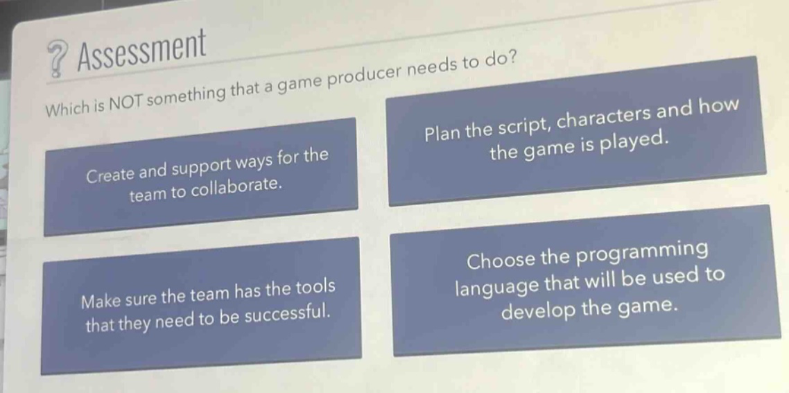 ? assessment\nwhich is not something that a game producer needs to do?\ncreate and support ways for the team to collaborate.\nplan the script, characters and how the game is played.\nmake sure the team has the tools that they need to be successful.\nchoose the programming language that will be used to develop the game.