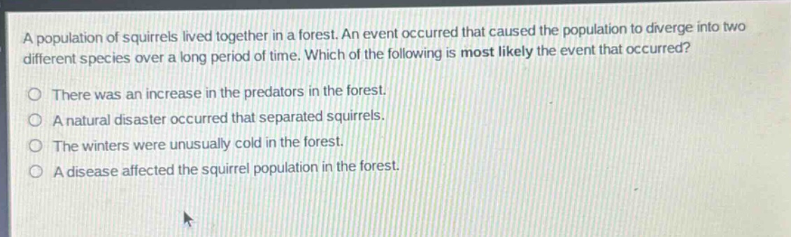 a population of squirrels lived together in a forest. an event occurred that caused the population to diverge into two different species over a long period of time. which of the following is most likely the event that occurred?\no there was an increase in the predators in the forest.\no a natural disaster occurred that separated squirrels.\no the winters were unusually cold in the forest.\no a disease affected the squirrel population in the forest.