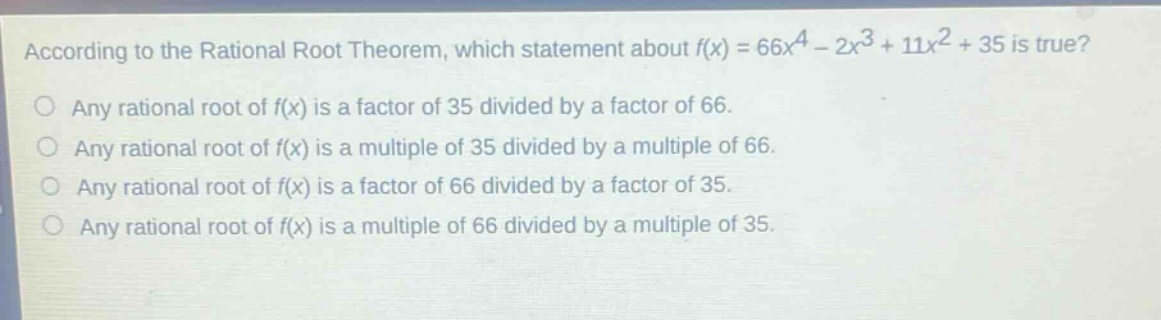 according to the rational root theorem, which statement about $f(x)=66x^{4}-2x^{3}+11x^{2}+35$ is true?\nany rational root of $f(x)$ is a factor of 35 divided by a factor of 66.\nany rational root of $f(x)$ is a multiple of 35 divided by a multiple of 66.\nany rational root of $f(x)$ is a factor of 66 divided by a factor of 35.\nany rational root of $f(x)$ is a multiple of 66 divided by a multiple of 35.