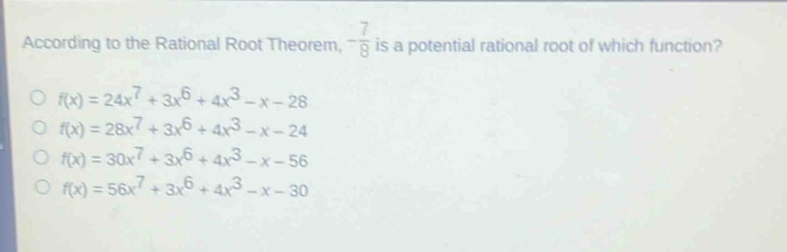 according to the rational root theorem, $-\frac{7}{8}$ is a potential rational root of which function?\n$f(x)=24x^{7}+3x^{6}+4x^{3}-x - 28$\n$f(x)=28x^{7}+3x^{6}+4x^{3}-x - 24$\n$f(x)=30x^{7}+3x^{6}+4x^{3}-x - 56$\n$f(x)=56x^{7}+3x^{6}+4x^{3}-x - 30$
