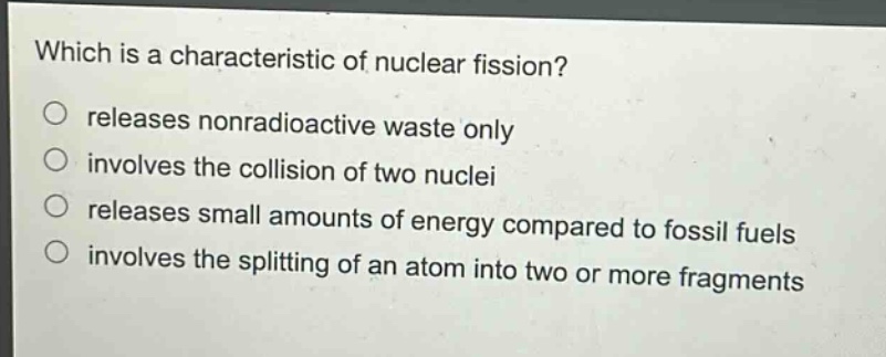 which is a characteristic of nuclear fission?\nreleases nonradioactive waste only\ninvolves the collision of two nuclei\nreleases small amounts of energy compared to fossil fuels\ninvolves the splitting of an atom into two or more fragments