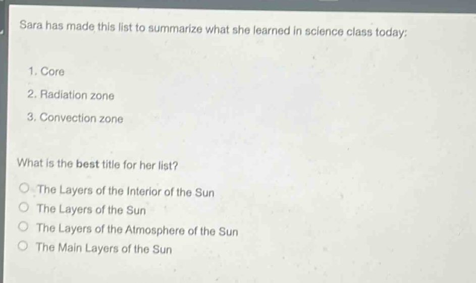 sara has made this list to summarize what she learned in science class today:\n1. core\n2. radiation zone\n3. convection zone\nwhat is the best title for her list?\nthe layers of the interior of the sun\nthe layers of the sun\nthe layers of the atmosphere of the sun\nthe main layers of the sun