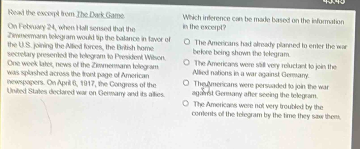 read the excerpt from the dark game. on february 24, when hall sensed that the zimmermann telegram would tip the balance in favor of the u.s. joining the allied forces, the british home secretary presented the telegram to president wilson. one week later, news of the zimmermann telegram was splashed across the front - page of american newspapers. on april 6, 1917, the congress of the united states declared war on germany and its allies. which inference can be made based on the information in the excerpt? the americans had already planned to enter the war before being shown the telegram. the americans were still very reluctant to join the allied nations in a war against germany. the americans were persuaded to join the war against germany after seeing the telegram. the americans were not very troubled by the contents of the telegram by the time they saw them.