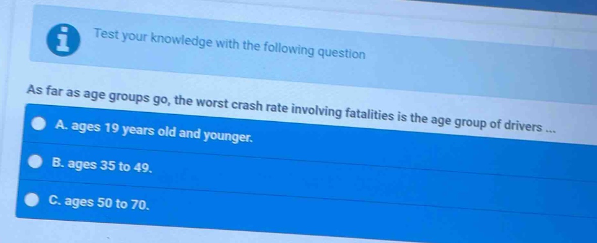 test your knowledge with the following question\nas far as age groups go, the worst crash rate involving fatalities is the age group of drivers ...\na. ages 19 years old and younger.\nb. ages 35 to 49.\nc. ages 50 to 70.