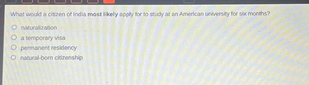what would a citizen of india most likely apply for to study at an american university for six months?\nnaturalization\na temporary visa\npermanent residency\nnatural - born citizenship