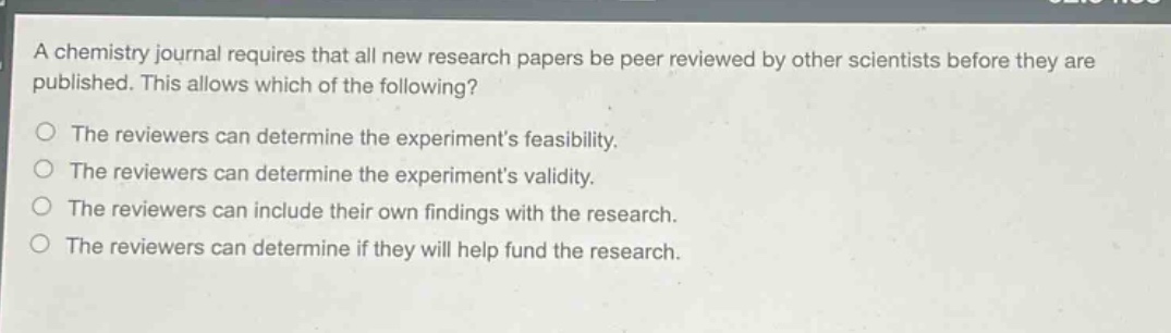 a chemistry journal requires that all new research papers be peer reviewed by other scientists before they are published. this allows which of the following?\nthe reviewers can determine the experiments feasibility.\nthe reviewers can determine the experiments validity.\nthe reviewers can include their own findings with the research.\nthe reviewers can determine if they will help fund the research.