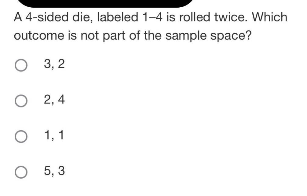 a 4 - sided die, labeled 1 - 4 is rolled twice. which outcome is not part of the sample space?\n3, 2\n2, 4\n1, 1\n5, 3