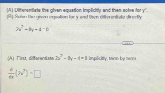 (a) differentiate the given equation implicitly and then solve for y. (b) solve the given equation for y and then differentiate directly. 2x² - 8y - 4 = 0 (a) first, differentiate 2x² - 8y - 4 = 0 implicitly, term by term. $\frac{d}{dx}(2x^{2})=square$