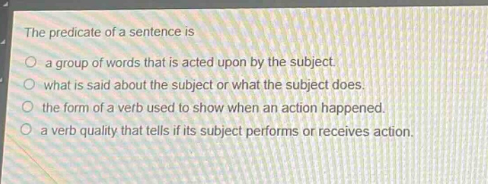the predicate of a sentence is\n○ a group of words that is acted upon by the subject.\n○ what is said about the subject or what the subject does.\n○ the form of a verb used to show when an action happened.\n○ a verb quality that tells if its subject performs or receives action.