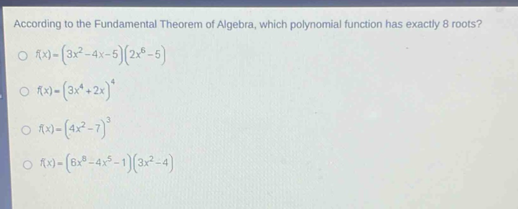 according to the fundamental theorem of algebra, which polynomial function has exactly 8 roots?\n f(x)=(3x^{2}-4x - 5)(2x^{6}-5)\n f(x)=(3x^{4}+2x)^{4}\n f(x)=(4x^{2}-7)^{3}\n f(x)=(6x^{8}-4x^{5}-1)(3x^{2}-4)