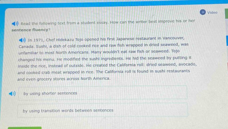 read the following text from a student essay. how can the writer best improve his or her sentence fluency?\nin 1971, chef hidekazu tojo opened his first japanese restaurant in vancouver, canada. sushi, a dish of cold cooked rice and raw fish wrapped in dried seaweed, was unfamiliar to most north americans. many wouldnt eat raw fish or seaweed. tojo changed his menu. he modified the sushi ingredients. he hid the seaweed by putting it inside the rice, instead of outside. he created the california roll: dried seaweed, avocado, and cooked crab meat wrapped in rice. the california roll is found in sushi restaurants and even grocery stores across north america.\nby using shorter sentences\nby using transition words between sentences