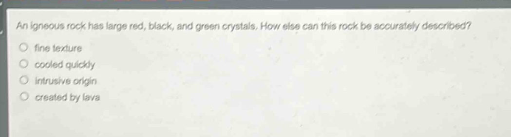 an igneous rock has large red, black, and green crystals. how else can this rock be accurately described?\nfine texture\ncooled quickly\nintrusive origin\ncreated by lava