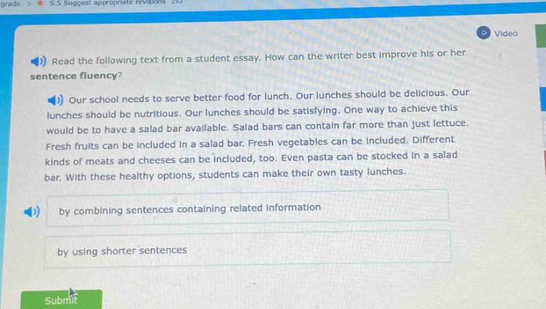 read the following text from a student essay. how can the writer best improve his or her sentence fluency? our school needs to serve better food for lunch. our lunches should be delicious. our lunches should be nutritious. our lunches should be satisfying. one way to achieve this would be to have a salad bar available. salad bars can contain far more than just lettuce. fresh fruits can be included in a salad bar. fresh vegetables can be included. different kinds of meats and cheeses can be included, too. even pasta can be stocked in a salad bar. with these healthy options, students can make their own tasty lunches. by combining sentences containing related information by using shorter sentences