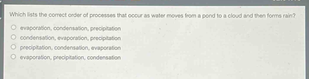 which lists the correct order of processes that occur as water moves from a pond to a cloud and then forms rain?\n evaporation, condensation, precipitation\n condensation, evaporation, precipitation\n precipitation, condensation, evaporation\n evaporation, precipitation, condensation