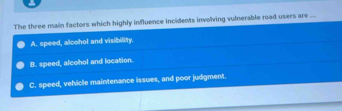 the three main factors which highly influence incidents involving vulnerable road users are ...\na. speed, alcohol and visibility.\nb. speed, alcohol and location.\nc. speed, vehicle maintenance issues, and poor judgment.