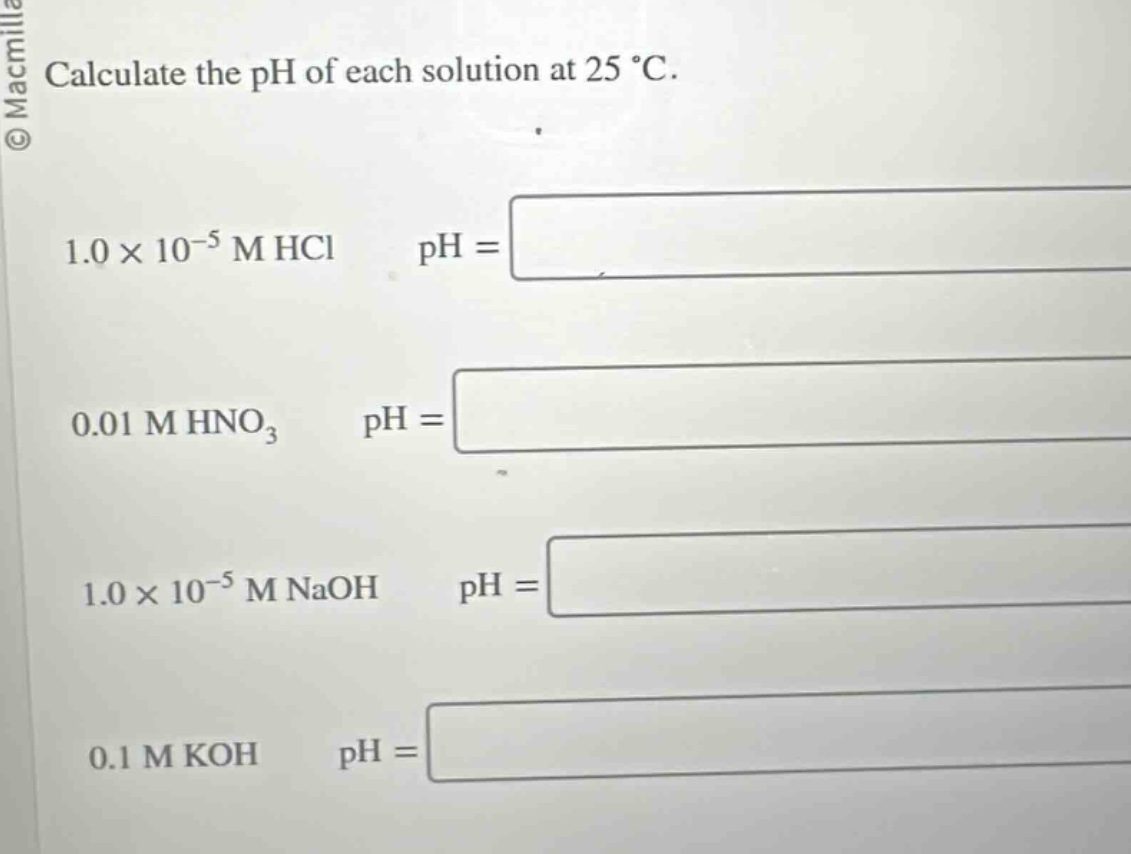 calculate the ph of each solution at 25 °c.\n1.0×10⁻⁵ m hcl ph = \n0.01 m hno₃ ph = \n1.0×10⁻⁵ m naoh ph = \n0.1 m koh ph =