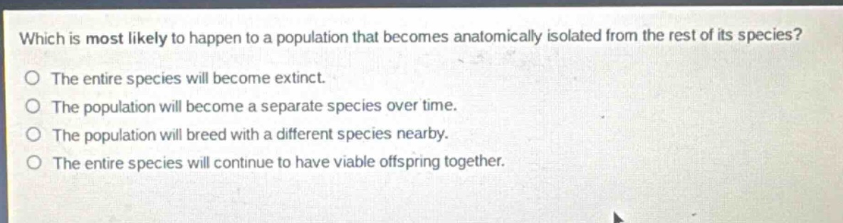 which is most likely to happen to a population that becomes anatomically isolated from the rest of its species?\no the entire species will become extinct.\no the population will become a separate species over time.\no the population will breed with a different species nearby.\no the entire species will continue to have viable offspring together.