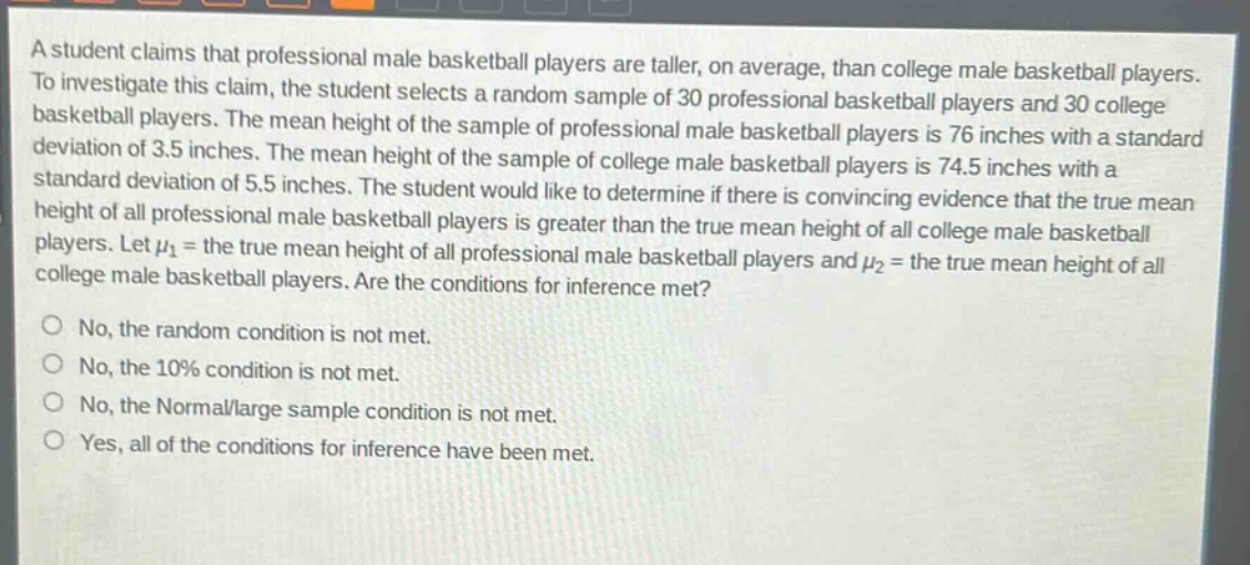 a student claims that professional male basketball players are taller, on average, than college male basketball players. to investigate this claim, the student selects a random sample of 30 professional basketball players and 30 college basketball players. the mean height of the sample of professional male basketball players is 76 inches with a standard deviation of 3.5 inches. the mean height of the sample of college male basketball players is 74.5 inches with a standard deviation of 5.5 inches. the student would like to determine if there is convincing evidence that the true mean height of all professional male basketball players is greater than the true mean height of all college male basketball players. let $mu_1$ = the true mean height of all professional male basketball players and $mu_2$ = the true mean height of all college male basketball players. are the conditions for inference met?\nno, the random condition is not met.\nno, the 10% condition is not met.\nno, the normal/large sample condition is not met.\nyes, all of the conditions for inference have been met.
