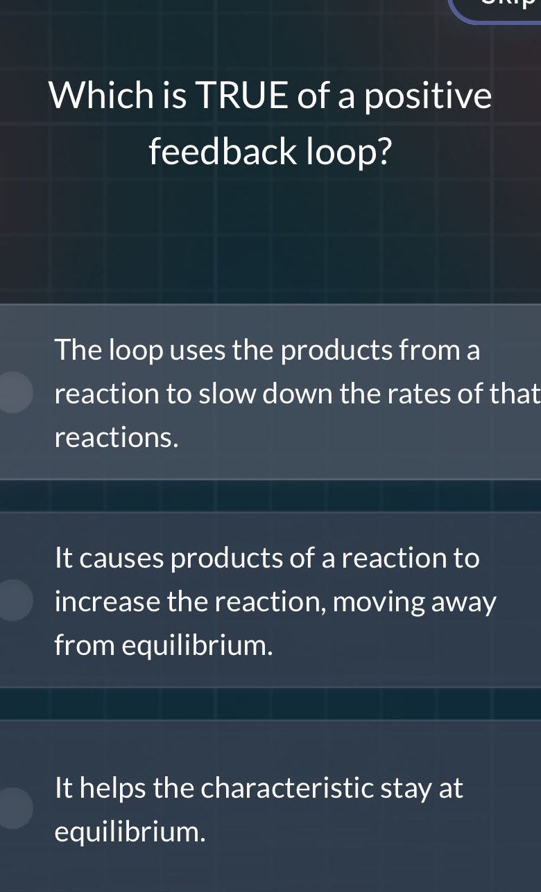 which is true of a positive feedback loop?\nthe loop uses the products from a reaction to slow down the rates of that reactions.\nit causes products of a reaction to increase the reaction, moving away from equilibrium.\nit helps the characteristic stay at equilibrium.
