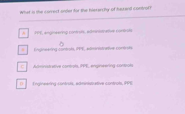 what is the correct order for the hierarchy of hazard control?\na ppe, engineering controls, administrative controls\nb engineering controls, ppe, administrative controls\nc administrative controls, ppe, engineering controls\nd engineering controls, administrative controls, ppe