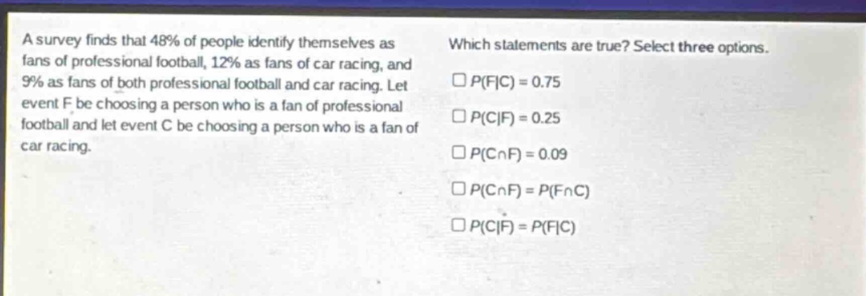 a survey finds that 48% of people identify themselves as fans of professional football, 12% as fans of car racing, and 9% as fans of both professional football and car racing. let event f be choosing a person who is a fan of professional football and let event c be choosing a person who is a fan of car racing. which statements are true? select three options. $square p(f|c)=0.75$ $square p(c|f)=0.25$ $square p(ccap f)=0.09$ $square p(ccap f)=p(fcap c)$ $square p(c|f)=p(f|c)$