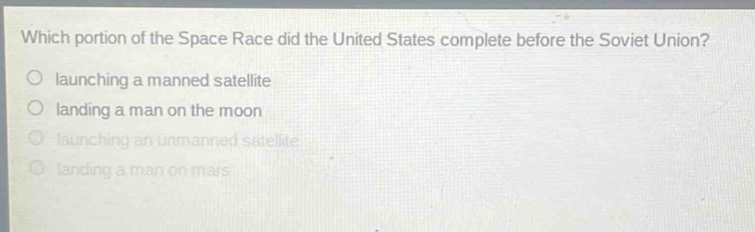which portion of the space race did the united states complete before the soviet union?\nlaunching a manned satellite\nlanding a man on the moon\nlaunching an unmanned satellite\nlanding a man on mars