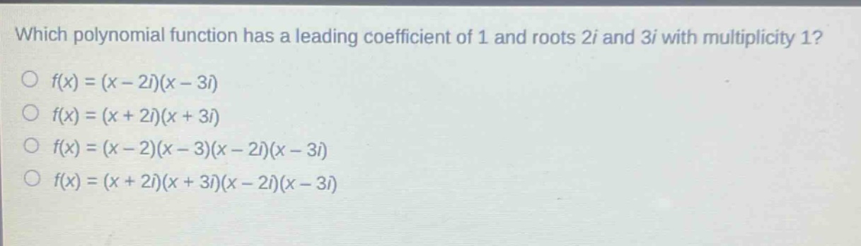 which polynomial function has a leading coefficient of 1 and roots 2i and 3i with multiplicity 1?\n○ f(x)=(x - 2i)(x - 3i)\n○ f(x)=(x + 2i)(x + 3i)\n○ f(x)=(x - 2)(x - 3)(x - 2i)(x - 3i)\n○ f(x)=(x + 2i)(x + 3i)(x - 2i)(x - 3i)