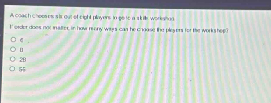 a coach chooses six out of eight players to go to a skills workshop. if order does not matter, in how many ways can he choose the players for the workshop?\n6\n8\n28\n56
