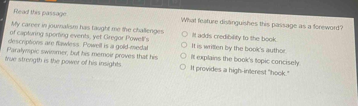 read this passage. my career in journalism has taught me the challenges of capturing sporting events, yet gregor powells descriptions are flawless. powell is a gold - medal paralympic swimmer, but his memoir proves that his true strength is the power of his insights. what feature distinguishes this passage as a foreword? it adds credibility to the book. it is written by the books author. it explains the books topic concisely. it provides a high - interest “hook.”