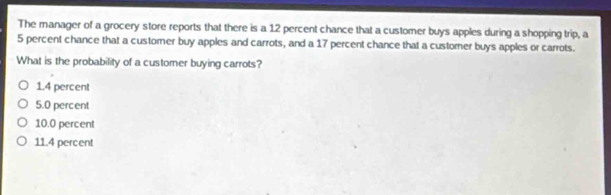 the manager of a grocery store reports that there is a 12 percent chance that a customer buys apples during a shopping trip, a 5 percent chance that a customer buy apples and carrots, and a 17 percent chance that a customer buys apples or carrots. what is the probability of a customer buying carrots?\no 1.4 percent\no 5.0 percent\no 10.0 percent\no 11.4 percent