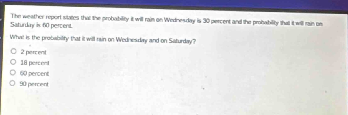 the weather report states that the probability it will rain on wednesday is 30 percent and the probability that it will rain on saturday is 60 percent. what is the probability that it will rain on wednesday and on saturday?\no 2 percent\no 18 percent\no 60 percent\no 90 percent
