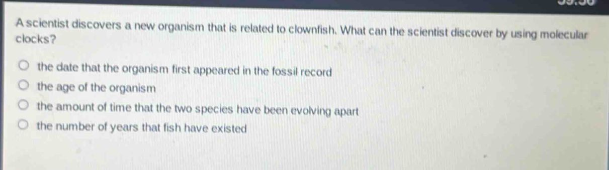 a scientist discovers a new organism that is related to clownfish. what can the scientist discover by using molecular clocks?\n○ the date that the organism first appeared in the fossil record\n○ the age of the organism\n○ the amount of time that the two species have been evolving apart\n○ the number of years that fish have existed