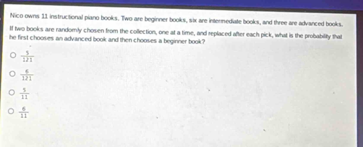 nico owns 11 instructional piano books. two are beginner books, six are intermediate books, and three are advanced books. if two books are randomly chosen from the collection, one at a time, and replaced after each pick, what is the probability that he first chooses an advanced book and then chooses a beginner book?\no $\frac{5}{121}$\no $\frac{6}{121}$\no $\frac{5}{11}$\no $\frac{6}{11}$