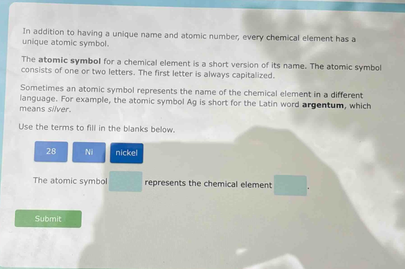 in addition to having a unique name and atomic number, every chemical element has a unique atomic symbol.\nthe atomic symbol for a chemical element is a short version of its name. the atomic symbol consists of one or two letters. the first letter is always capitalized.\nsometimes an atomic symbol represents the name of the chemical element in a different language. for example, the atomic symbol ag is short for the latin word argentum, which means silver.\nuse the terms to fill in the blanks below.\n28 ni nickel\nthe atomic symbol represents the chemical element .\nsubmit